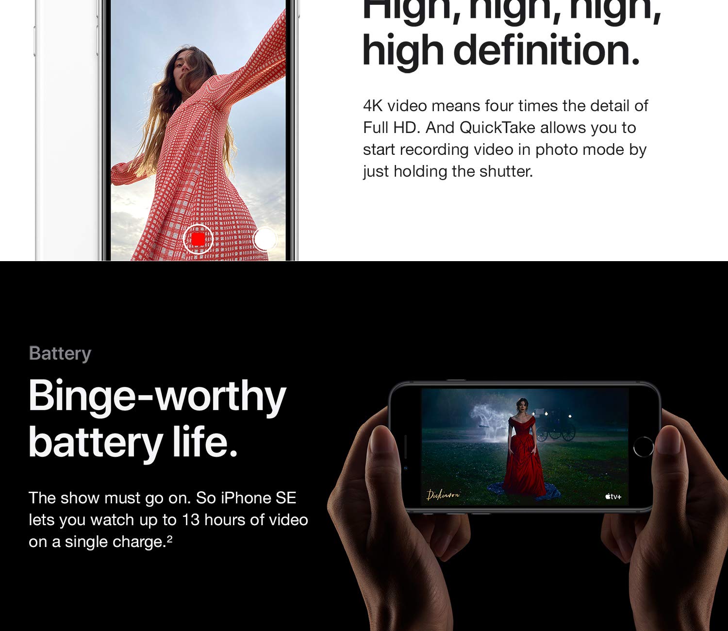 Video. High, Definition. 4K Video Means Four Times The Detail Of Full Hd. And Quicktake Allows You To Start Recording Video In Photo Mode By Just Holding The Shutter. Batter. Binge-Worthy Battery Life. The Show Must Go On. So Iphone Se Lets You Watch Up To 13 Hours Of Video On A Single Charge.
